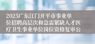 2025广东江门开平市事业单位招聘高层次和急需紧缺人才医疗卫生事业单位岗位资格复审公告