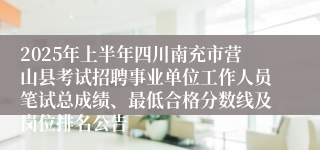 2025年上半年四川南充市营山县考试招聘事业单位工作人员笔试总成绩、最低合格分数线及岗位排名公告