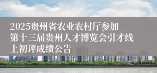 2025贵州省农业农村厅参加第十三届贵州人才博览会引才线上初评成绩公告