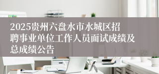 2025贵州六盘水市水城区招聘事业单位工作人员面试成绩及总成绩公告
