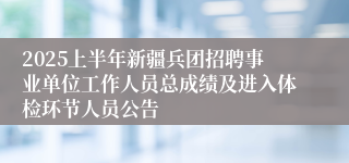 2025上半年新疆兵团招聘事业单位工作人员总成绩及进入体检环节人员公告