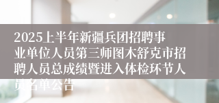 2025上半年新疆兵团招聘事业单位人员第三师图木舒克市招聘人员总成绩暨进入体检环节人员名单公告
