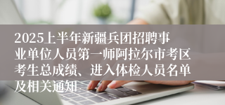 2025上半年新疆兵团招聘事业单位人员第一师阿拉尔市考区考生总成绩、进入体检人员名单及相关通知