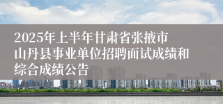 2025年上半年甘肃省张掖市山丹县事业单位招聘面试成绩和综合成绩公告