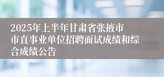 2025年上半年甘肃省张掖市市直事业单位招聘面试成绩和综合成绩公告