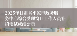 2025年甘肃省平凉市政务服务中心综合受理窗口工作人员补招笔试成绩公示