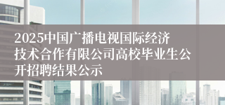 2025中国广播电视国际经济技术合作有限公司高校毕业生公开招聘结果公示
