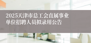 2025天津市总工会直属事业单位招聘人员拟录用公告