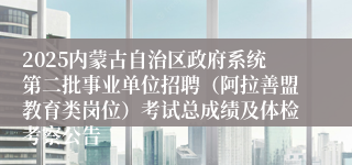 2025内蒙古自治区政府系统第二批事业单位招聘（阿拉善盟教育类岗位）考试总成绩及体检考察公告