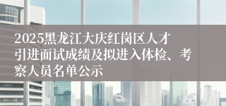 2025黑龙江大庆红岗区人才引进面试成绩及拟进入体检、考察人员名单公示