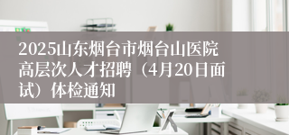 2025山东烟台市烟台山医院高层次人才招聘（4月20日面试）体检通知