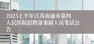 2025上半年江苏南通市第四人民医院招聘备案制人员笔试公告