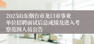 2025山东烟台市龙口市事业单位招聘面试后总成绩及进入考察范围人员公告