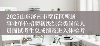 2025山东济南市章丘区所属事业单位招聘初级综合类岗位人员面试考生总成绩及进入体检考察范围人选公告