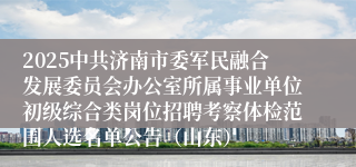 2025中共济南市委军民融合发展委员会办公室所属事业单位初级综合类岗位招聘考察体检范围人选名单公告（山东）