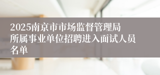 2025南京市市场监督管理局所属事业单位招聘进入面试人员名单