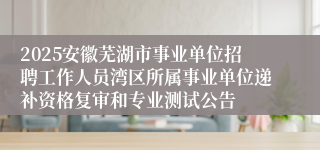 2025安徽芜湖市事业单位招聘工作人员湾区所属事业单位递补资格复审和专业测试公告