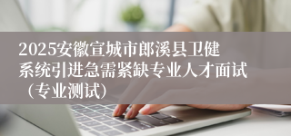 2025安徽宣城市郎溪县卫健系统引进急需紧缺专业人才面试（专业测试）
