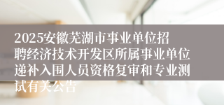 2025安徽芜湖市事业单位招聘经济技术开发区所属事业单位递补入围人员资格复审和专业测试有关公告