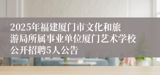 2025年福建厦门市文化和旅游局所属事业单位厦门艺术学校公开招聘5人公告