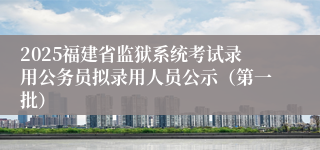 2025福建省监狱系统考试录用公务员拟录用人员公示（第一批）
