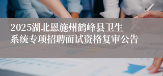 2025湖北恩施州鹤峰县卫生系统专项招聘面试资格复审公告