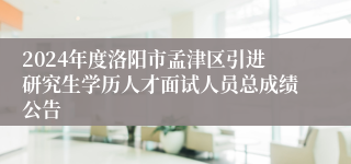 2024年度洛阳市孟津区引进研究生学历人才面试人员总成绩公告