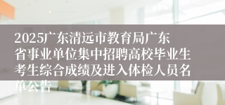 2025广东清远市教育局广东省事业单位集中招聘高校毕业生考生综合成绩及进入体检人员名单公告