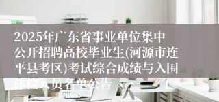 2025年广东省事业单位集中公开招聘高校毕业生(河源市连平县考区)考试综合成绩与入围体检人员名单公告