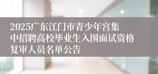 2025广东江门市青少年宫集中招聘高校毕业生入围面试资格复审人员名单公告