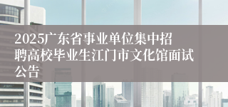 2025广东省事业单位集中招聘高校毕业生江门市文化馆面试公告