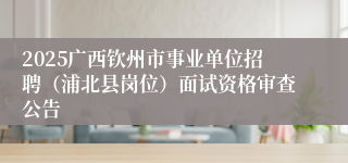 2025广西钦州市事业单位招聘（浦北县岗位）面试资格审查公告