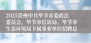 2025贵州中共毕节市委政法委员会、毕节市信访局、毕节市生态环境局下属事业单位招聘总成绩公告