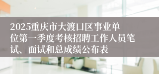 2025重庆市大渡口区事业单位第一季度考核招聘工作人员笔试、面试和总成绩公布表