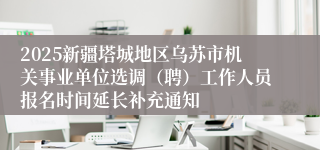2025新疆塔城地区乌苏市机关事业单位选调（聘）工作人员报名时间延长补充通知