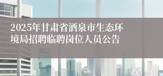 2025年甘肃省酒泉市生态环境局招聘临聘岗位人员公告