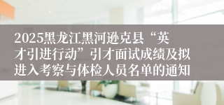 2025黑龙江黑河逊克县“英才引进行动”引才面试成绩及拟进入考察与体检人员名单的通知