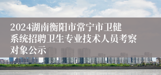 2024湖南衡阳市常宁市卫健系统招聘卫生专业技术人员考察对象公示