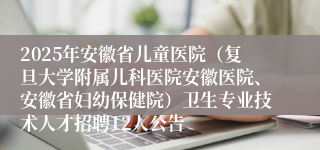 2025年安徽省儿童医院（复旦大学附属儿科医院安徽医院、安徽省妇幼保健院）卫生专业技术人才招聘12人公告