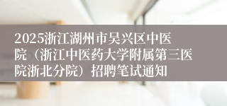 2025浙江湖州市吴兴区中医院（浙江中医药大学附属第三医院浙北分院）招聘笔试通知