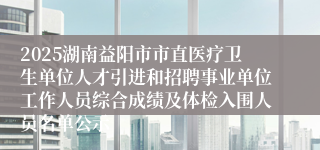 2025湖南益阳市市直医疗卫生单位人才引进和招聘事业单位工作人员综合成绩及体检入围人员名单公示