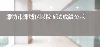 潍坊市潍城区医院面试成绩公示