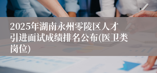 2025年湖南永州零陵区人才引进面试成绩排名公布(医卫类岗位)