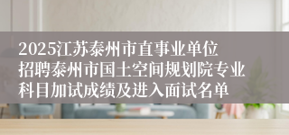 2025江苏泰州市直事业单位招聘泰州市国土空间规划院专业科目加试成绩及进入面试名单