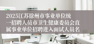 2025江苏徐州市事业单位统一招聘人员市卫生健康委员会直属事业单位招聘进入面试人员名单