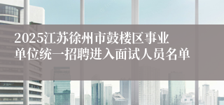 2025江苏徐州市鼓楼区事业单位统一招聘进入面试人员名单