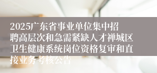 2025广东省事业单位集中招聘高层次和急需紧缺人才禅城区卫生健康系统岗位资格复审和直接业务考核公告