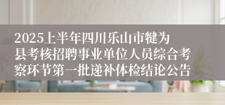2025上半年四川乐山市犍为县考核招聘事业单位人员综合考察环节第一批递补体检结论公告