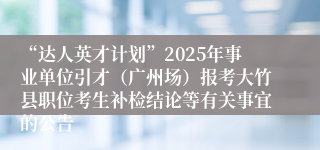 “达人英才计划”2025年事业单位引才（广州场）报考大竹县职位考生补检结论等有关事宜的公告