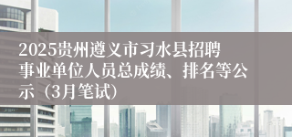 2025贵州遵义市习水县招聘事业单位人员总成绩、排名等公示（3月笔试）